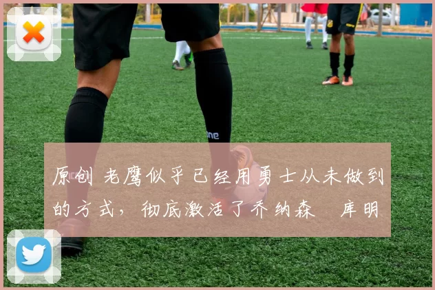 原创 老鹰似乎已经用勇士从未做到的方式,彻底激活了乔纳森・库明加