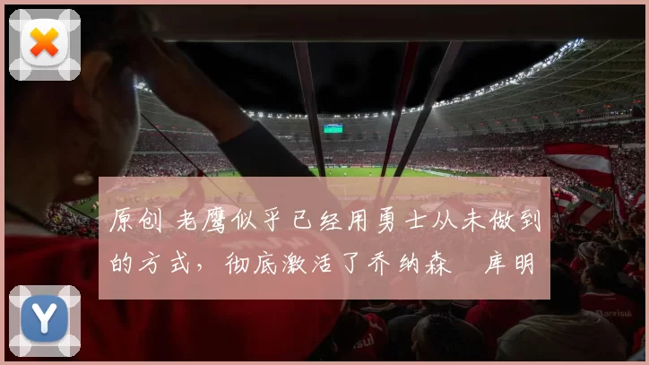 原创 老鹰似乎已经用勇士从未做到的方式，彻底激活了乔纳森・库明加