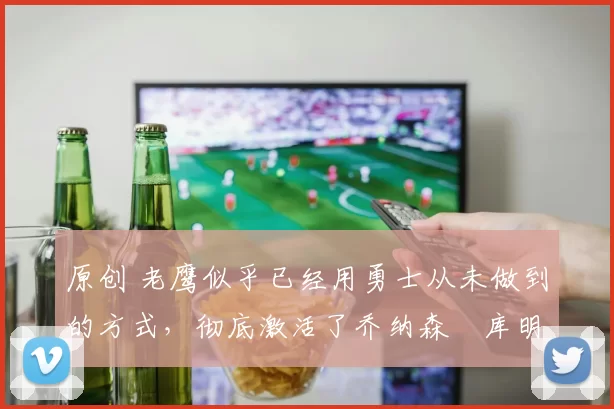 原创 老鹰似乎已经用勇士从未做到的方式，彻底激活了乔纳森・库明加