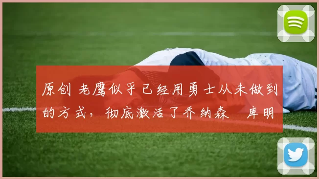 原创 老鹰似乎已经用勇士从未做到的方式，彻底激活了乔纳森・库明加