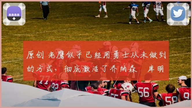 原创 老鹰似乎已经用勇士从未做到的方式，彻底激活了乔纳森・库明加