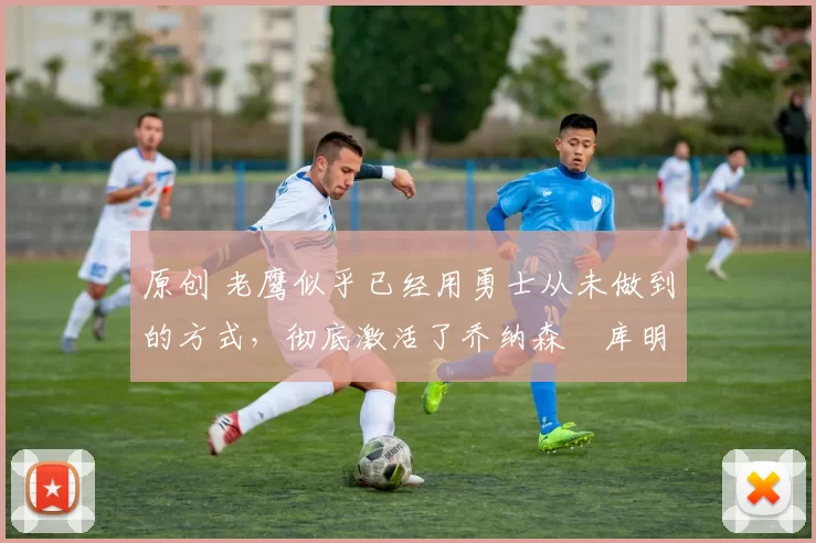 原创 老鹰似乎已经用勇士从未做到的方式,彻底激活了乔纳森・库明加