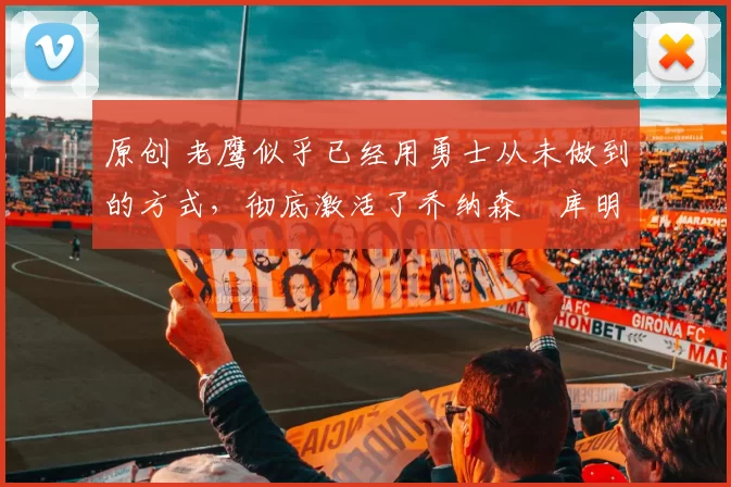 原创 老鹰似乎已经用勇士从未做到的方式，彻底激活了乔纳森・库明加