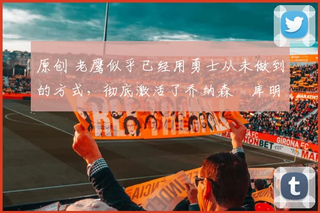 原创 老鹰似乎已经用勇士从未做到的方式,彻底激活了乔纳森・库明加