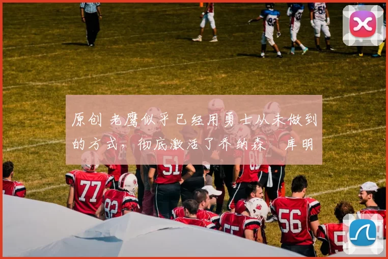 原创 老鹰似乎已经用勇士从未做到的方式，彻底激活了乔纳森・库明加