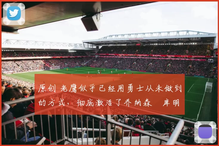 原创 老鹰似乎已经用勇士从未做到的方式，彻底激活了乔纳森・库明加