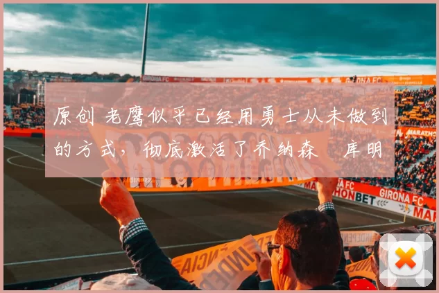 原创 老鹰似乎已经用勇士从未做到的方式,彻底激活了乔纳森・库明加