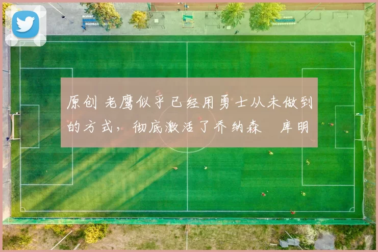 原创 老鹰似乎已经用勇士从未做到的方式,彻底激活了乔纳森・库明加