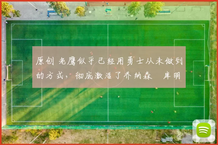 原创 老鹰似乎已经用勇士从未做到的方式，彻底激活了乔纳森・库明加