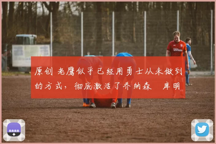 原创 老鹰似乎已经用勇士从未做到的方式,彻底激活了乔纳森・库明加