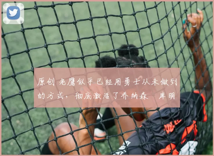 原创 老鹰似乎已经用勇士从未做到的方式，彻底激活了乔纳森・库明加