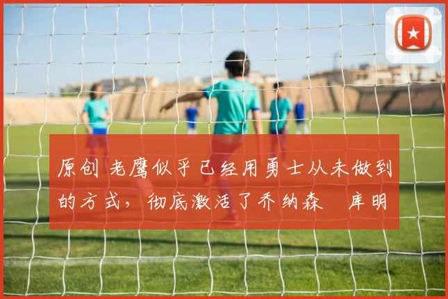 原创 老鹰似乎已经用勇士从未做到的方式,彻底激活了乔纳森・库明加