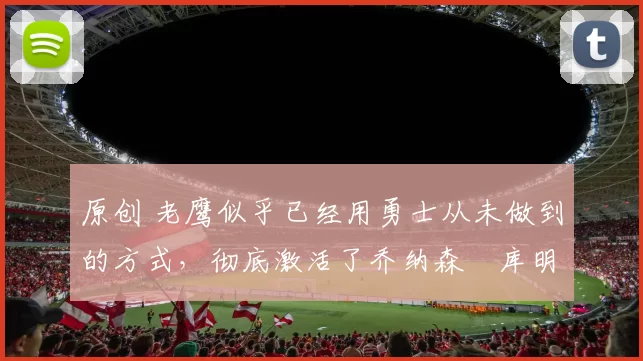 原创 老鹰似乎已经用勇士从未做到的方式，彻底激活了乔纳森・库明加