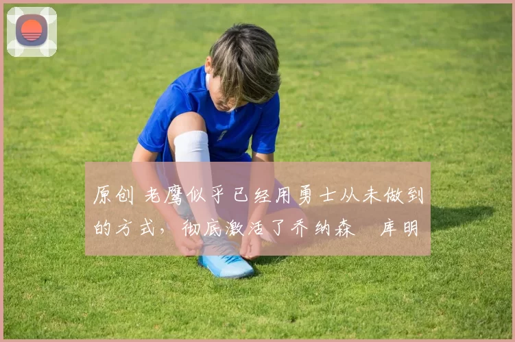 原创 老鹰似乎已经用勇士从未做到的方式,彻底激活了乔纳森・库明加