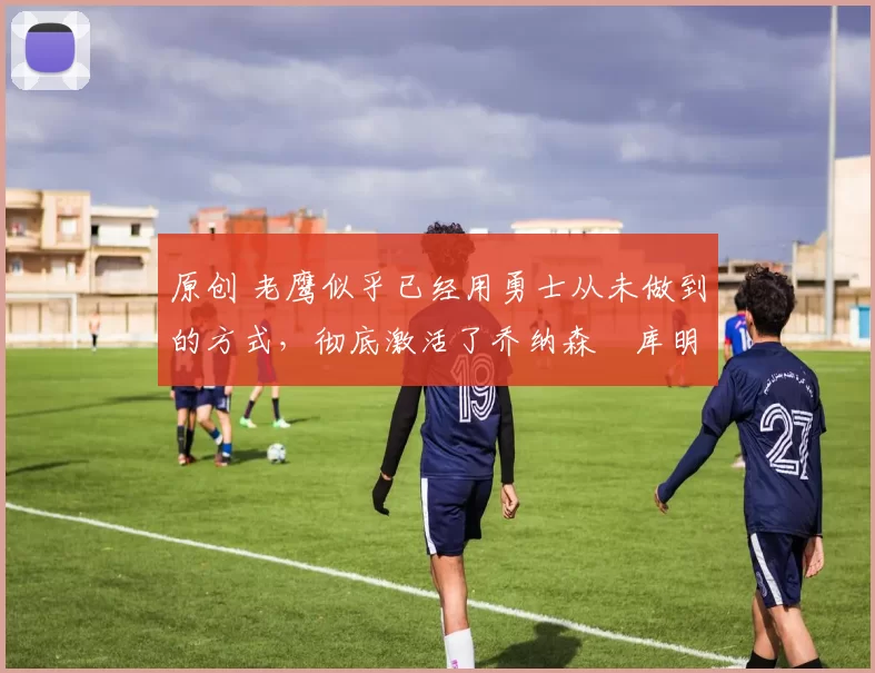 原创 老鹰似乎已经用勇士从未做到的方式,彻底激活了乔纳森・库明加