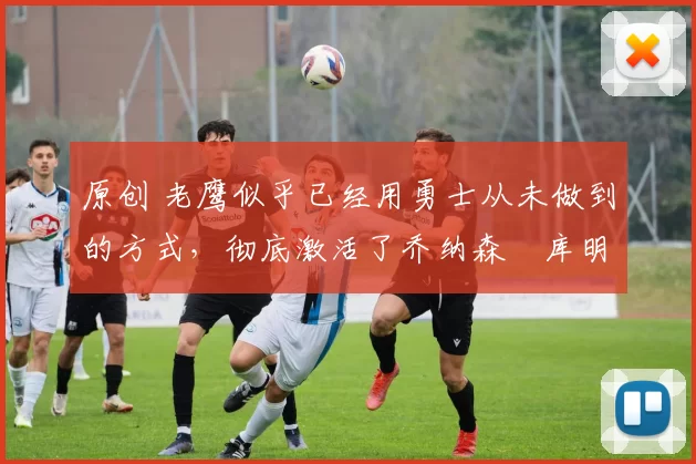 原创 老鹰似乎已经用勇士从未做到的方式，彻底激活了乔纳森・库明加