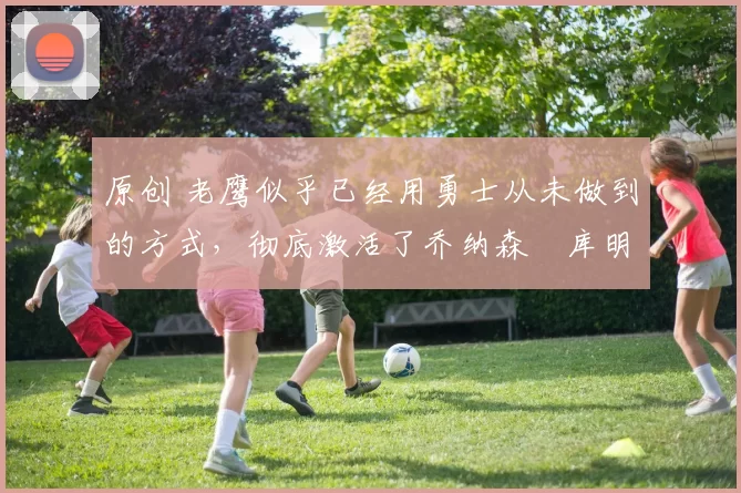 原创 老鹰似乎已经用勇士从未做到的方式，彻底激活了乔纳森・库明加