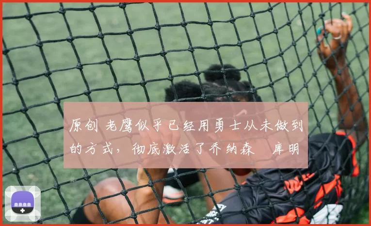 原创 老鹰似乎已经用勇士从未做到的方式，彻底激活了乔纳森・库明加