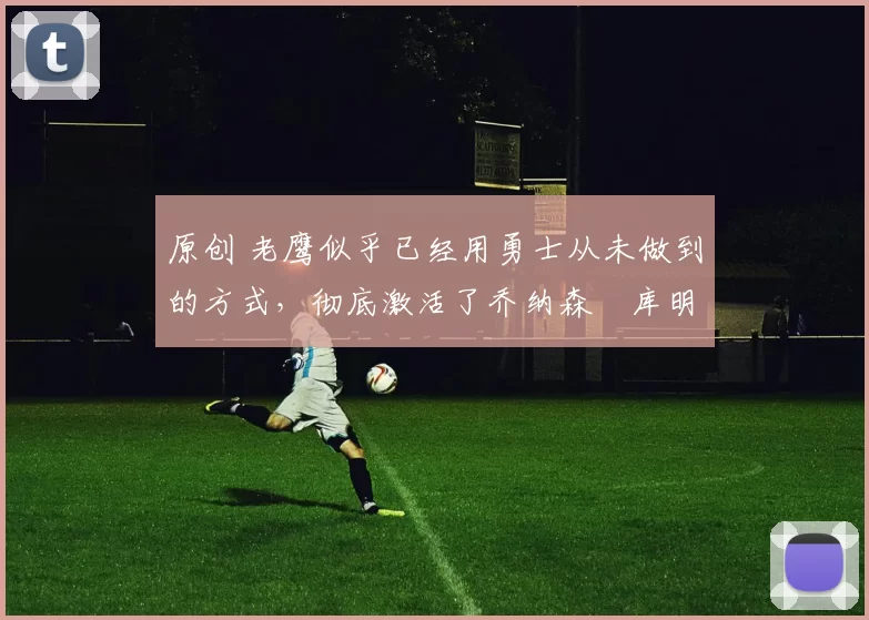 原创 老鹰似乎已经用勇士从未做到的方式,彻底激活了乔纳森・库明加