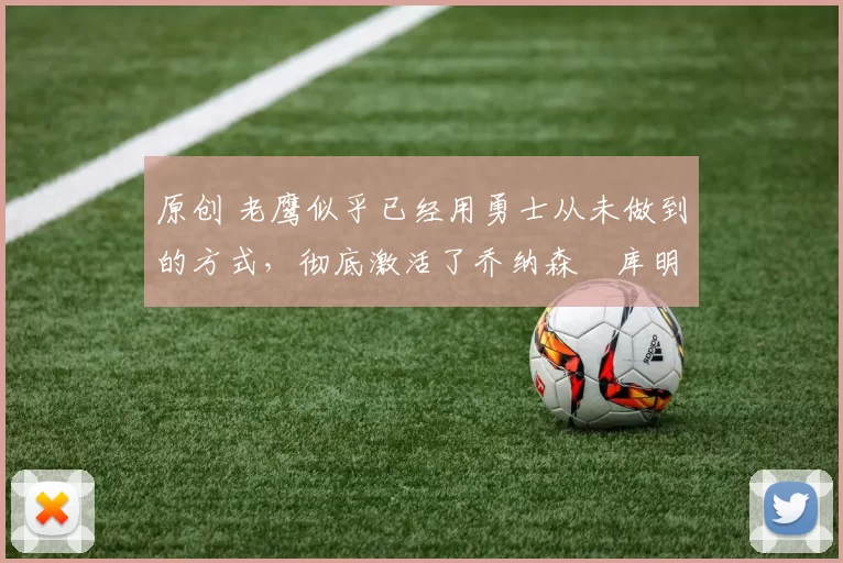 原创 老鹰似乎已经用勇士从未做到的方式,彻底激活了乔纳森・库明加