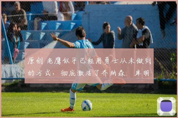 原创 老鹰似乎已经用勇士从未做到的方式,彻底激活了乔纳森・库明加