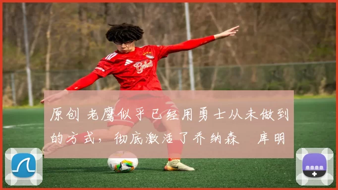 原创 老鹰似乎已经用勇士从未做到的方式,彻底激活了乔纳森・库明加