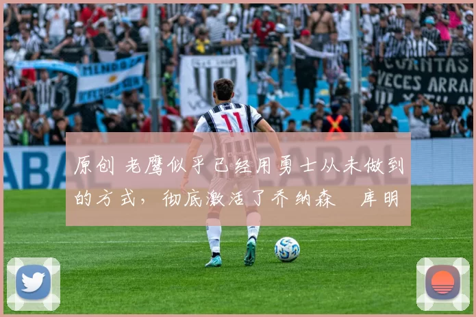 原创 老鹰似乎已经用勇士从未做到的方式,彻底激活了乔纳森・库明加