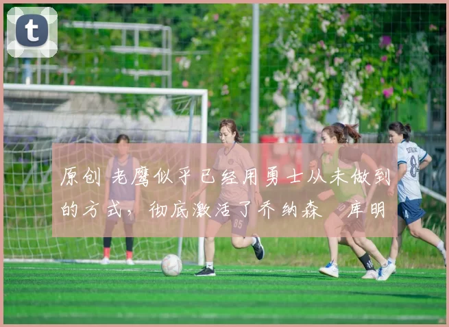 原创 老鹰似乎已经用勇士从未做到的方式,彻底激活了乔纳森・库明加