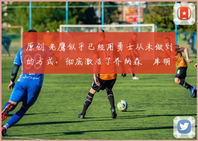 原创 老鹰似乎已经用勇士从未做到的方式，彻底激活了乔纳森・库明加