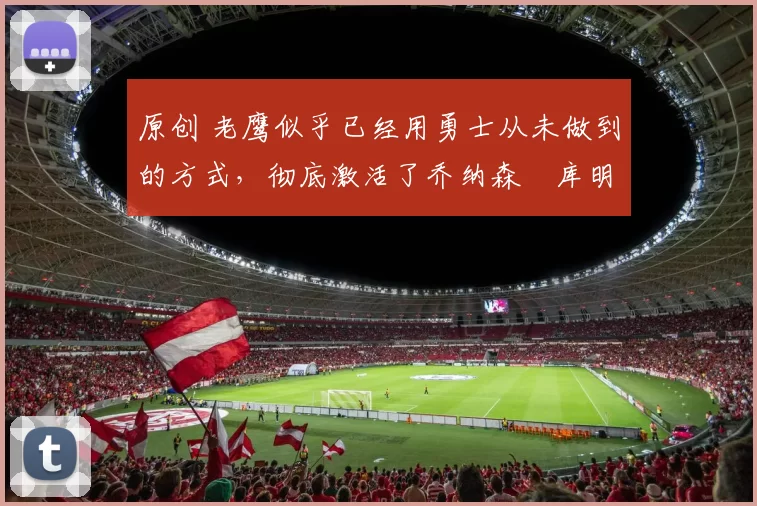 原创 老鹰似乎已经用勇士从未做到的方式,彻底激活了乔纳森・库明加