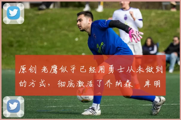 原创 老鹰似乎已经用勇士从未做到的方式,彻底激活了乔纳森・库明加