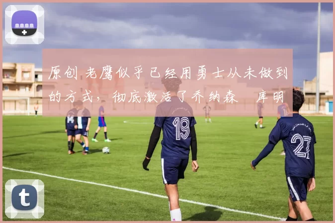 原创 老鹰似乎已经用勇士从未做到的方式,彻底激活了乔纳森・库明加