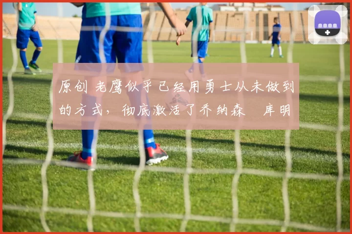 原创 老鹰似乎已经用勇士从未做到的方式,彻底激活了乔纳森・库明加