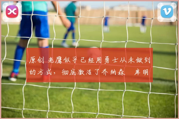 原创 老鹰似乎已经用勇士从未做到的方式,彻底激活了乔纳森・库明加