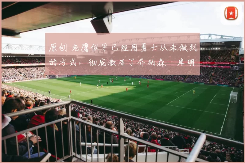 原创 老鹰似乎已经用勇士从未做到的方式,彻底激活了乔纳森・库明加