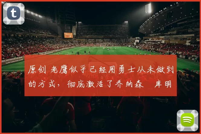 原创 老鹰似乎已经用勇士从未做到的方式，彻底激活了乔纳森・库明加