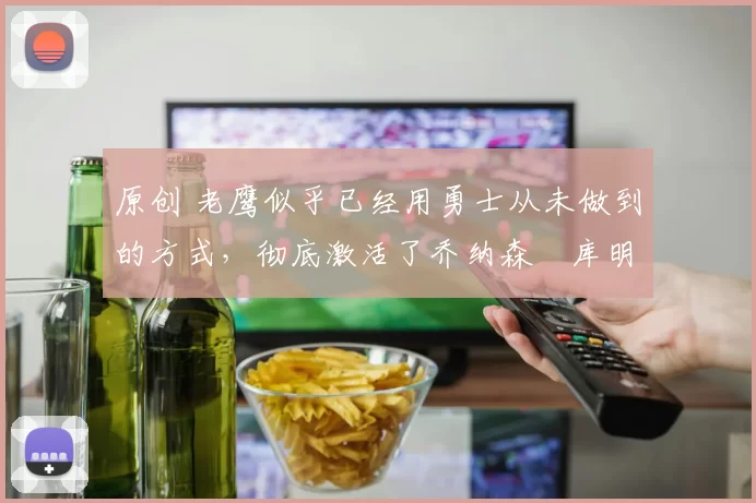 原创 老鹰似乎已经用勇士从未做到的方式，彻底激活了乔纳森・库明加
