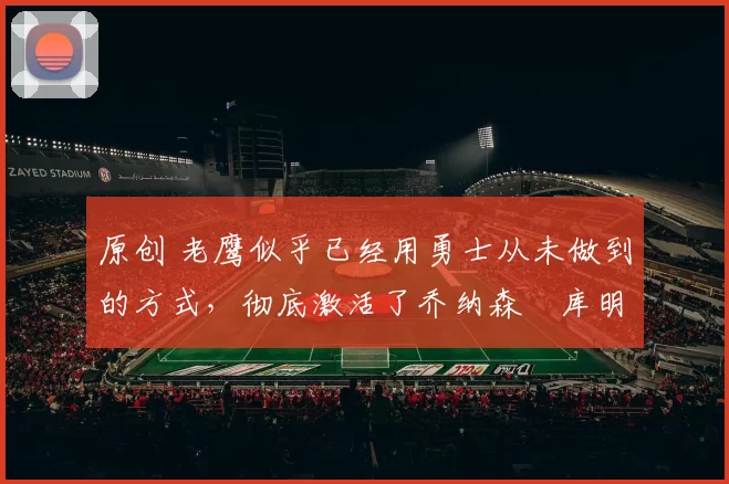 原创 老鹰似乎已经用勇士从未做到的方式，彻底激活了乔纳森・库明加