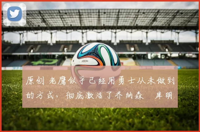 原创 老鹰似乎已经用勇士从未做到的方式,彻底激活了乔纳森・库明加