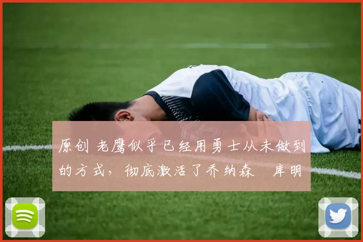 原创 老鹰似乎已经用勇士从未做到的方式，彻底激活了乔纳森・库明加