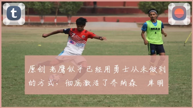 原创 老鹰似乎已经用勇士从未做到的方式，彻底激活了乔纳森・库明加