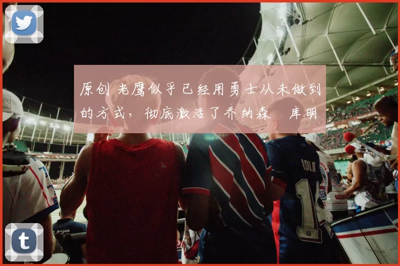 原创 老鹰似乎已经用勇士从未做到的方式,彻底激活了乔纳森・库明加