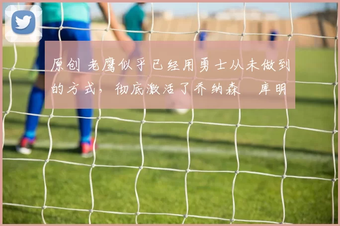 原创 老鹰似乎已经用勇士从未做到的方式，彻底激活了乔纳森・库明加