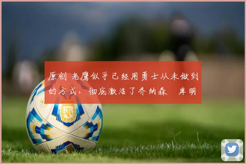 原创 老鹰似乎已经用勇士从未做到的方式,彻底激活了乔纳森・库明加