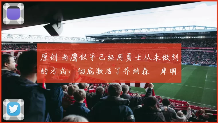 原创 老鹰似乎已经用勇士从未做到的方式,彻底激活了乔纳森・库明加