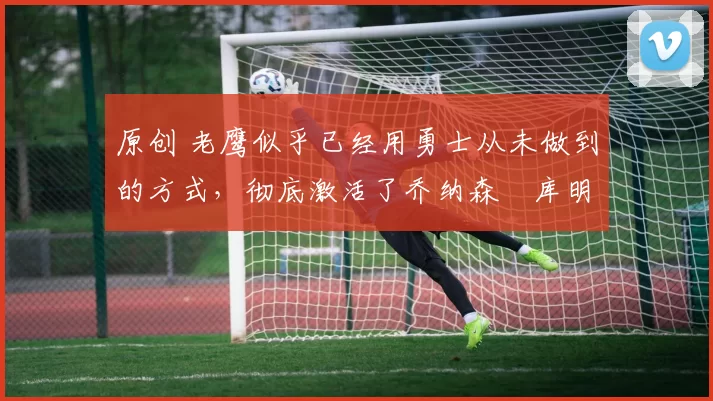 原创 老鹰似乎已经用勇士从未做到的方式,彻底激活了乔纳森・库明加