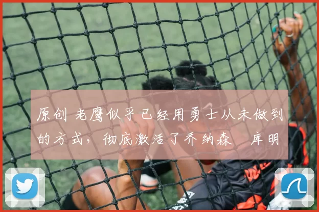 原创 老鹰似乎已经用勇士从未做到的方式,彻底激活了乔纳森・库明加