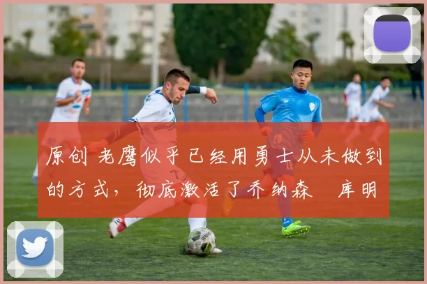 原创 老鹰似乎已经用勇士从未做到的方式，彻底激活了乔纳森・库明加