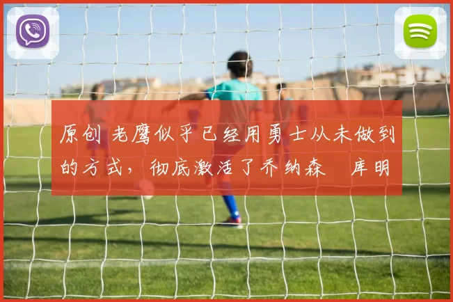 原创 老鹰似乎已经用勇士从未做到的方式，彻底激活了乔纳森・库明加