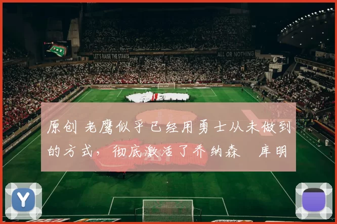 原创 老鹰似乎已经用勇士从未做到的方式，彻底激活了乔纳森・库明加